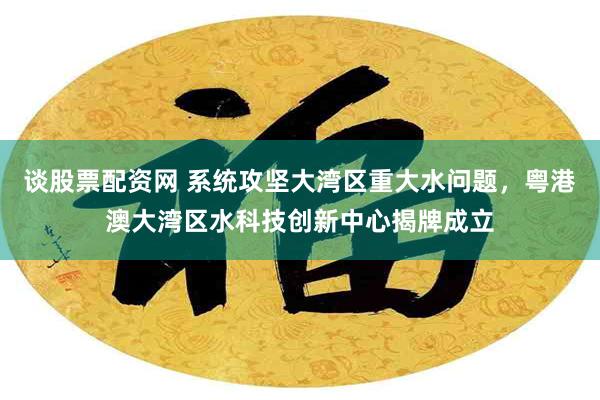谈股票配资网 系统攻坚大湾区重大水问题,粤港澳大湾区水科技创新中心揭牌成立