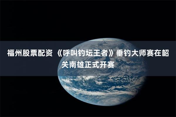 福州股票配资 《呼叫钓坛王者》垂钓大师赛在韶关南雄正式开赛
