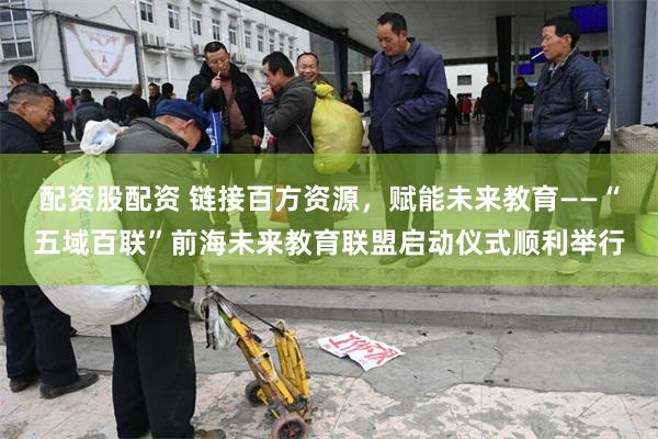 配资股配资 链接百方资源,赋能未来教育——“五域百联”前海未来教育联盟启动仪式顺利举行