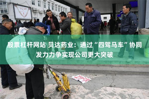 股票杠杆网站 贝达药业：通过“四驾马车”协同发力力争实现公司更大突破