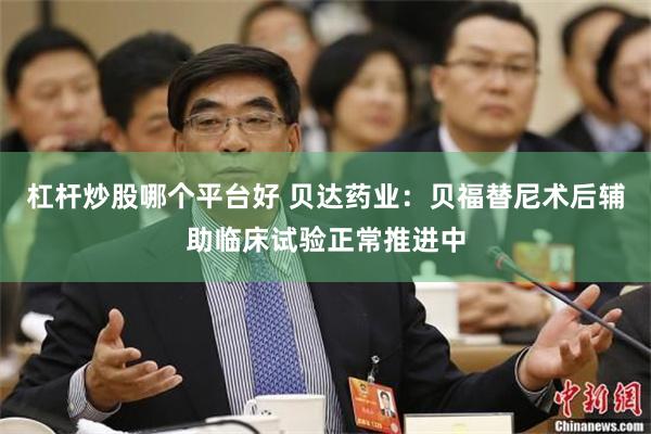 杠杆炒股哪个平台好 贝达药业：贝福替尼术后辅助临床试验正常推进中