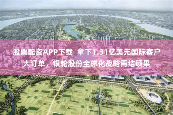 股票配资APP下载  拿下1.31亿美元国际客户大订单，银轮股份全球化战略再结硕果
