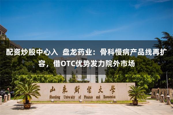 配资炒股中心入  盘龙药业：骨科慢病产品线再扩容，借OTC优势发力院外市场