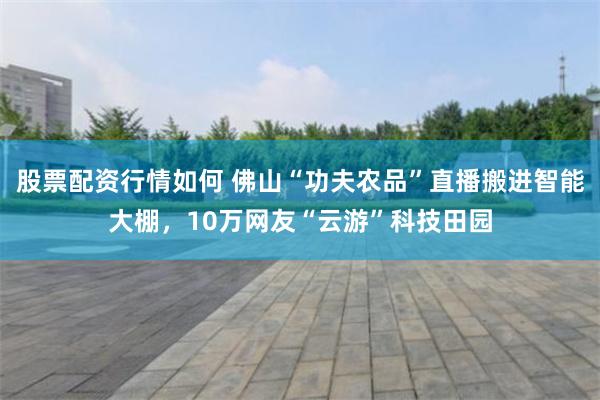 股票配资行情如何 佛山“功夫农品”直播搬进智能大棚，10万网友“云游”科技田园