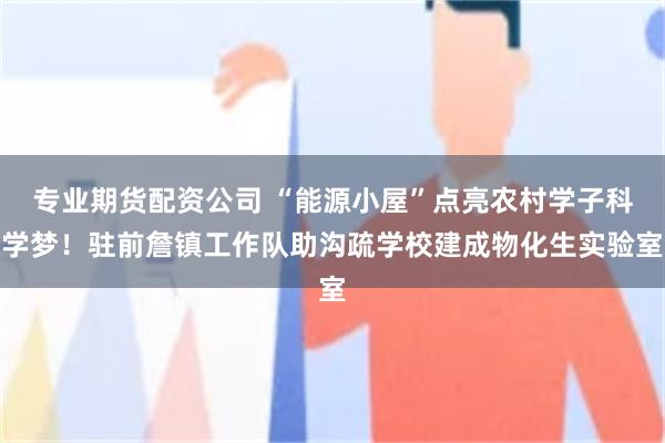 专业期货配资公司 “能源小屋”点亮农村学子科学梦！驻前詹镇工作队助沟疏学校建成物化生实验室