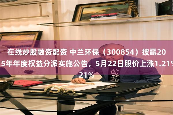 在线炒股融资配资 中兰环保（300854）披露2025年年度权益分派实施公告，5月22日股价上涨1.21%