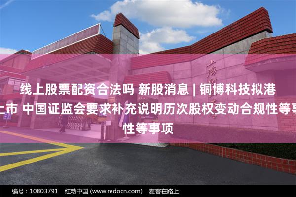 线上股票配资合法吗 新股消息 | 铜博科技拟港股上市 中国证监会要求补充说明历次股权变动合规性等事项