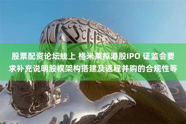 股票配资论坛线上 格米莱拟港股IPO 证监会要求补充说明股权架构搭建及返程并购的合规性等