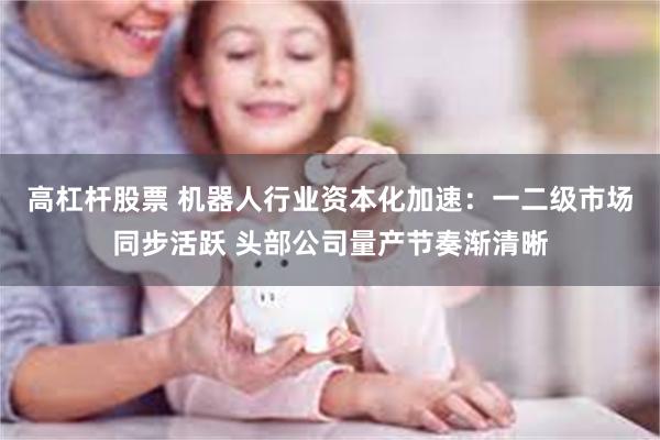 高杠杆股票 机器人行业资本化加速：一二级市场同步活跃 头部公司量产节奏渐清晰