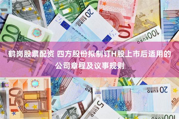 鹤岗股票配资 四方股份拟制订H股上市后适用的公司章程及议事规则