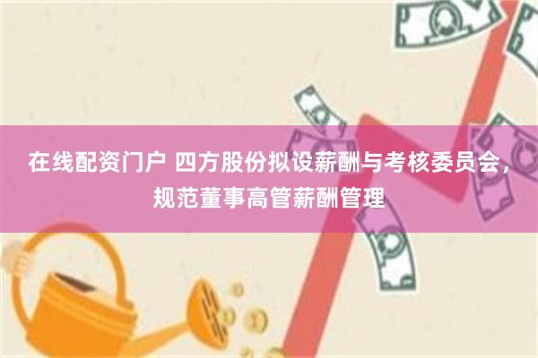 在线配资门户 四方股份拟设薪酬与考核委员会，规范董事高管薪酬管理