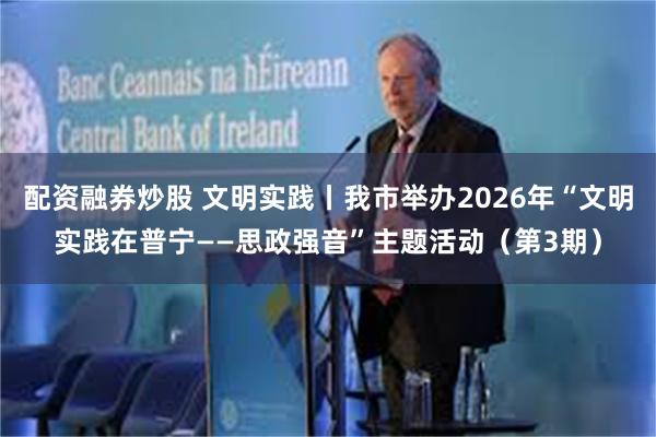 配资融券炒股 文明实践丨我市举办2026年“文明实践在普宁——思政强音”主题活动（第3期）