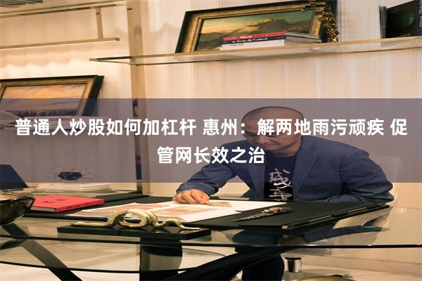 普通人炒股如何加杠杆 惠州：解两地雨污顽疾 促管网长效之治