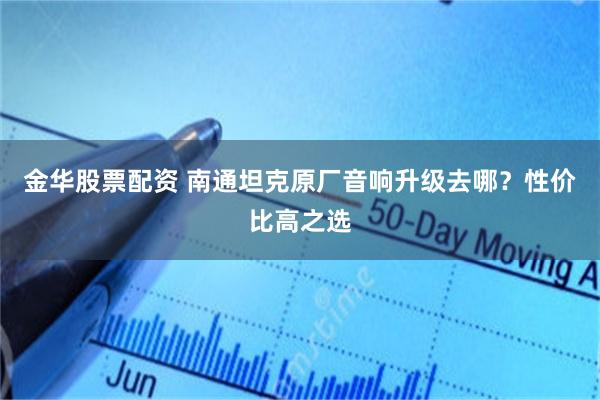 金华股票配资 南通坦克原厂音响升级去哪?性价比高之选