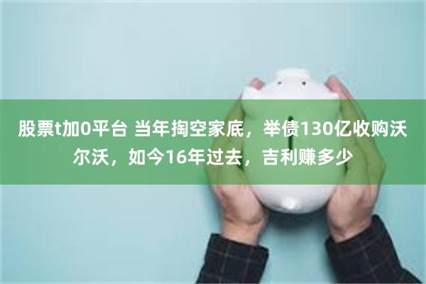 股票t加0平台 当年掏空家底，举债130亿收购沃尔沃，如今16年过去，吉利赚多少