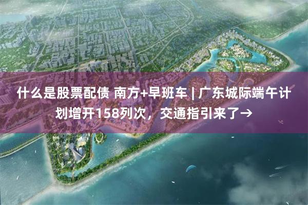 什么是股票配债 南方+早班车 | 广东城际端午计划增开158列次，交通指引来了→
