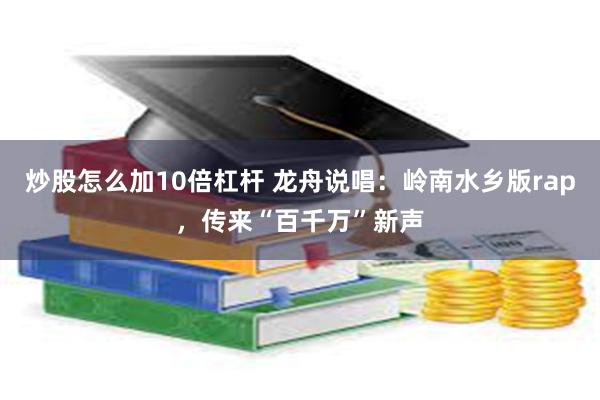 炒股怎么加10倍杠杆 龙舟说唱：岭南水乡版rap，传来“百千万”新声