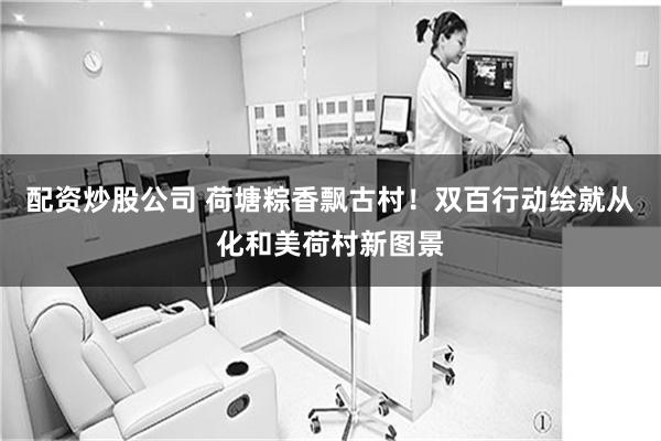 配资炒股公司 荷塘粽香飘古村！双百行动绘就从化和美荷村新图景