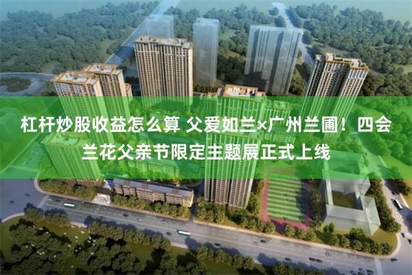杠杆炒股收益怎么算 父爱如兰×广州兰圃！四会兰花父亲节限定主题展正式上线