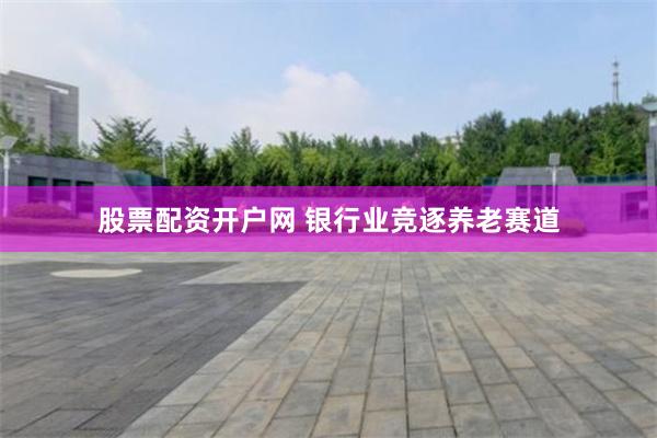 股票配资开户网 银行业竞逐养老赛道