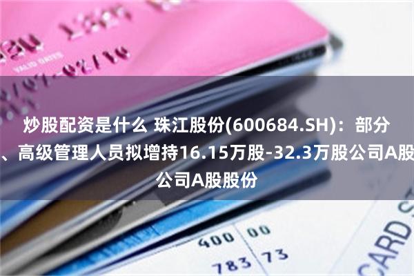 炒股配资是什么 珠江股份(600684.SH)：部分董事、高级管理人员拟增持16.15万股-32.3万股公司A股股份