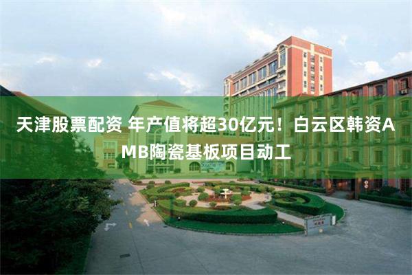 天津股票配资 年产值将超30亿元！白云区韩资AMB陶瓷基板项目动工