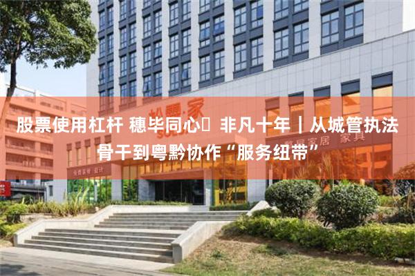 股票使用杠杆 穗毕同心・非凡十年｜从城管执法骨干到粤黔协作“服务纽带”