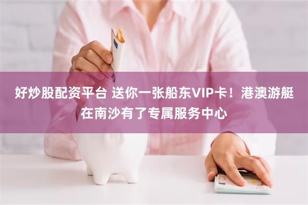 好炒股配资平台 送你一张船东VIP卡！港澳游艇在南沙有了专属服务中心