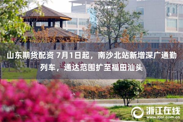 山东期货配资 7月1日起，南沙北站新增深广通勤列车，通达范围扩至福田汕头