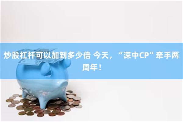 炒股杠杆可以加到多少倍 今天，“深中CP”牵手两周年！