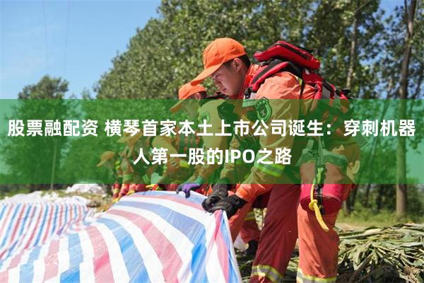 股票融配资 横琴首家本土上市公司诞生：穿刺机器人第一股的IPO之路