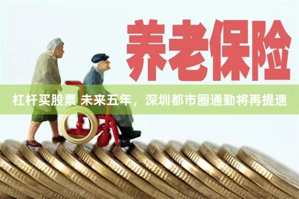 杠杆买股票 未来五年，深圳都市圈通勤将再提速