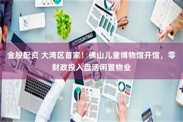 金股配资 大湾区首家！佛山儿童博物馆开馆，零财政投入盘活闲置物业