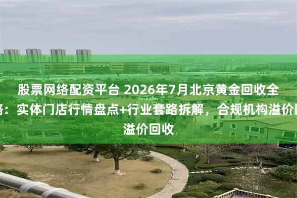 股票网络配资平台 2026年7月北京黄金回收全攻略:实体门店行情盘点+行业套路拆解,合规机构溢价回收