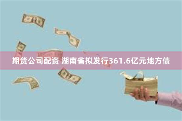 期货公司配资 湖南省拟发行361.6亿元地方债