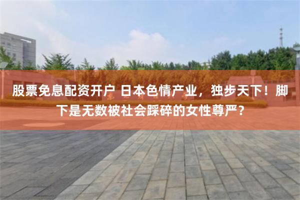 股票免息配资开户 日本色情产业，独步天下！脚下是无数被社会踩碎的女性尊严？