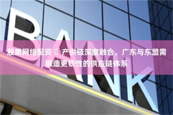 股票网络配资 ​产供链深度融合，广东与东盟需锻造更韧性的供应链体系