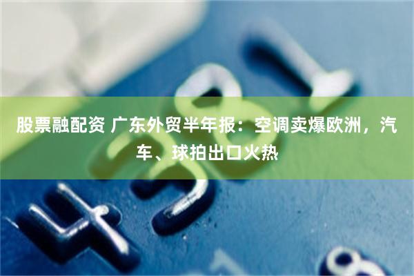 股票融配资 广东外贸半年报：空调卖爆欧洲，汽车、球拍出口火热