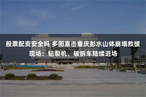 股票配资安全吗 多图直击重庆彭水山体崩塌救援现场：钻裂机、破拆车陆续进场
