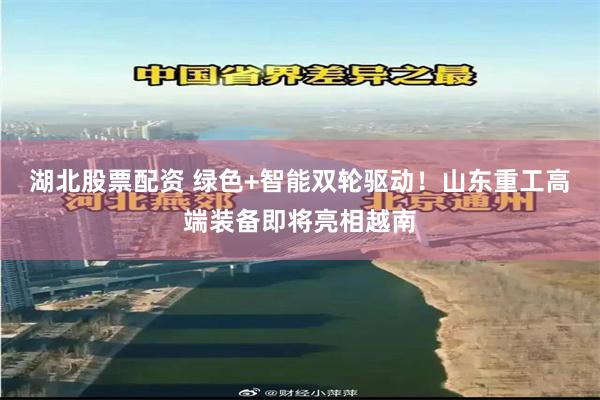 湖北股票配资 绿色+智能双轮驱动！山东重工高端装备即将亮相越南