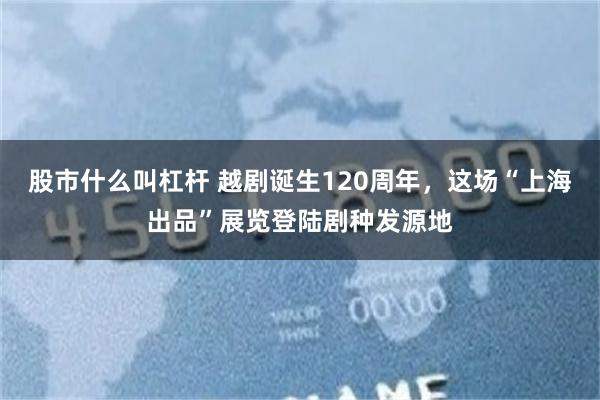 股市什么叫杠杆 越剧诞生120周年，这场“上海出品”展览登陆剧种发源地