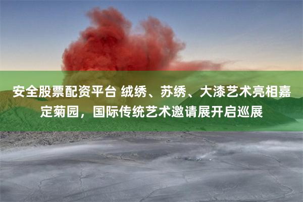 安全股票配资平台 绒绣、苏绣、大漆艺术亮相嘉定菊园，国际传统艺术邀请展开启巡展