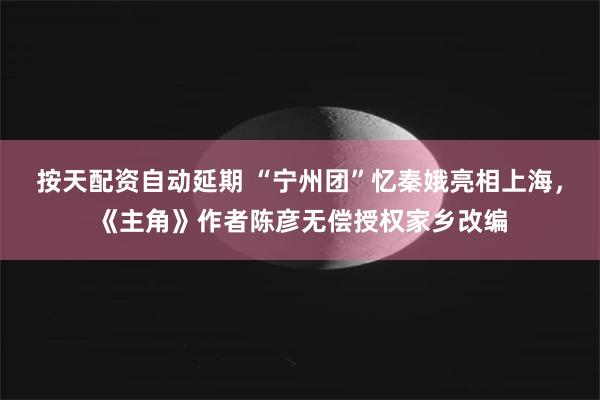 按天配资自动延期 “宁州团”忆秦娥亮相上海，《主角》作者陈彦无偿授权家乡改编