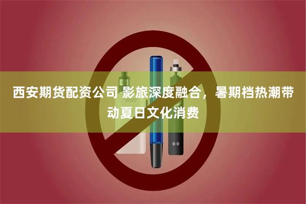 西安期货配资公司 影旅深度融合，暑期档热潮带动夏日文化消费