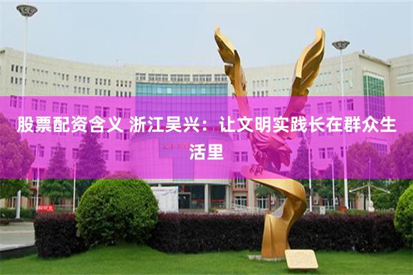 股票配资含义 浙江吴兴：让文明实践长在群众生活里