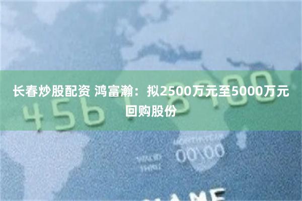 长春炒股配资 鸿富瀚：拟2500万元至5000万元回购股份