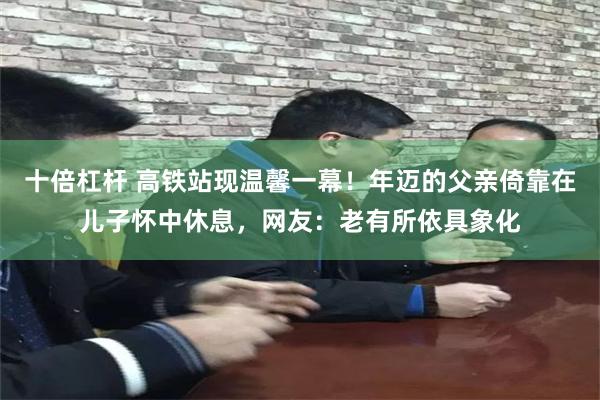 十倍杠杆 高铁站现温馨一幕！年迈的父亲倚靠在儿子怀中休息，网友：老有所依具象化