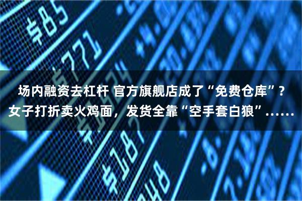 场内融资去杠杆 官方旗舰店成了“免费仓库”？女子打折卖火鸡面，发货全靠“空手套白狼”……
