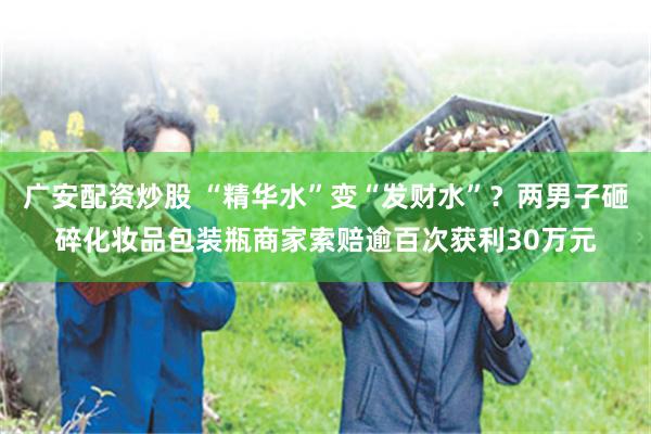 广安配资炒股 “精华水”变“发财水”？两男子砸碎化妆品包装瓶商家索赔逾百次获利30万元