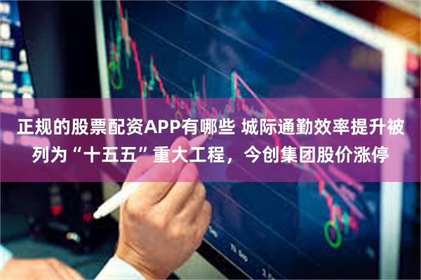 正规的股票配资APP有哪些 城际通勤效率提升被列为“十五五”重大工程，今创集团股价涨停